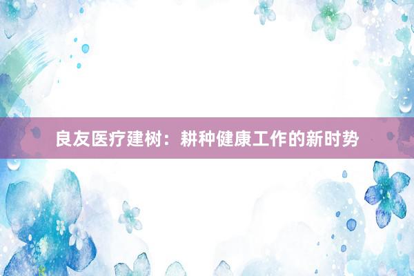 良友医疗建树：耕种健康工作的新时势